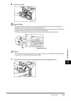 Page 129Clearing Jams13-3
Troubleshooting
13
6Remove the cartridge.
IMPORTANT
•Remove watches and any bracelets or rings when touching the inside of the machine. These items might be 
damaged if they come into contact with the parts inside the machine.
•When removing the jammed paper, do not touch the transfer roller (shaded part) as its surface is very delicate and 
susceptible to finger oil and scratches, which may lead to print deterioration.
•To avoid possible damage to the printer, do not touch the pins...