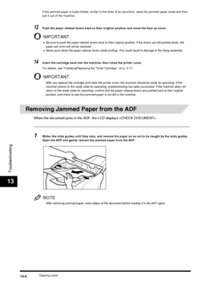 Page 132Clearing Jams13-6
Troubleshooting
13
If the jammed paper is badly folded, similar to the folds of an accordion, ease the jammed paper loose and then 
pull it out of the machine.
13Push the paper release levers back to their original position and close the face up cover.
IMPORTANT
•Be sure to push the paper release levers back to their original position. If the levers are left pushed down, the 
paper jam error will not be resolved.
•Never push down the paper release levers while printing. This could...