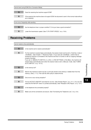 Page 141Faxing Problems13-15
Troubleshooting
13
Cannot send using ECM (Error Correction Mode).
QDoes the receiving fax machine support ECM?
AIf the receiving fax machine does not support ECM, the document is sent in the normal mode without 
error checking.
Errors occur frequently while sending.
QAre the telephone lines in proper condition? Or do you have a good connection?
ALower the transmission speed. (See “3.TX START SPEED,” on p. 15-6.)
Receiving Problems
Cannot receive a fax automatically.
QIs the machine...