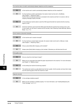 Page 142Faxing Problems13-16
Troubleshooting
13
The machine does not switch automatically between telephone and fax receptions.
QIs the machine set to switch automatically between telephone and fax receptions?
AFor the machine to switch automatically, the receive mode must be set to . 
(See Chapter 7, “Receiving Faxes.”)
Confirm that an answering machine is connected to the machine and that it is turned on with an 
outgoing message properly recorded.
QIs the sending fax machine able to send the CNG signal that...