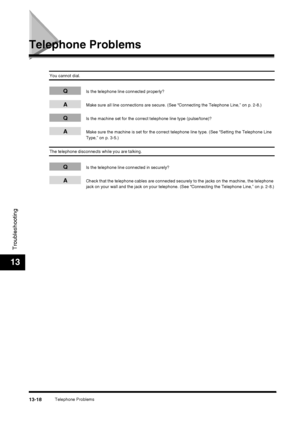 Page 144Telephone Problems13-18
Troubleshooting
13
Telephone Problems
You cannot dial.
QIs the telephone line connected properly?
AMake sure all line connections are secure. (See “Connecting the Telephone Line,” on p. 2-8.)
QIs the machine set for the correct telephone line type (pulse/tone)?
AMake sure the machine is set for the correct telephone line type. (See “Setting the Telephone Line 
Type,” on p. 3-5.)
The telephone disconnects while you are talking.
QIs the telephone line connected in securely?
ACheck...