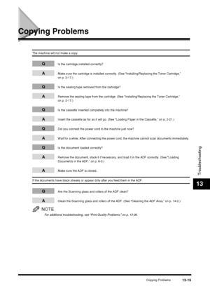 Page 145Copying Problems13-19
Troubleshooting
13
Copying Problems
The machine will not make a copy.
QIs the cartridge installed correctly?
AMake sure the cartridge is installed correctly. (See “Installing/Replacing the Toner Cartridge,” 
on p. 2-17.)
QIs the sealing tape removed from the cartridge?
ARemove the sealing tape from the cartridge. (See “Installing/Replacing the Toner Cartridge,” 
on p. 2-17.)
QIs the cassette inserted completely into the machine?
AInsert the cassette as far as it will go. (See...