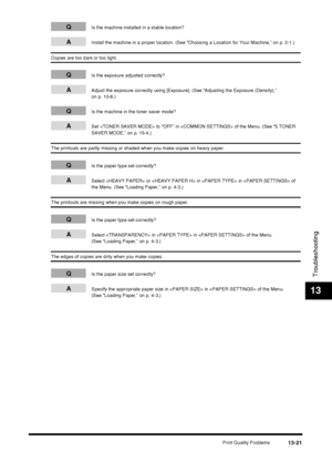 Page 147Print Quality Problems13-21
Troubleshooting
13
QIs the machine installed in a stable location?
AInstall the machine in a proper location. (See “Choosing a Location for Your Machine,” on p. 2-1.)
Copies are too dark or too light.
QIs the exposure adjusted correctly?
AAdjust the exposure correctly using [Exposure]. (See “Adjusting the Exposure (Density),” 
on p. 10-6.)
QIs the machine in the toner saver mode?
ASet  to “OFF” in  of the Menu. (See “5.TONER 
SAVER MODE,” on p. 15-4.)
The printouts are partly...