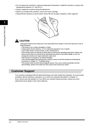 Page 16Safety Instructions1-7
Introducing the FAX-L380
1
•Do not expose the machine to extreme temperature fl uctuations. Install the machine in a place with 
temperatures between 10° and 32.5°C.
• Always unplug the machine during thunderstorms.
• Before you transport the machine, remove the toner cartridge.
• Always lift the machine as shown below. Never lift it by its paper cassette or other supports.
CAUTION
Unplug the machine and contact your local authorized Canon dealer or the Canon help line in any of...