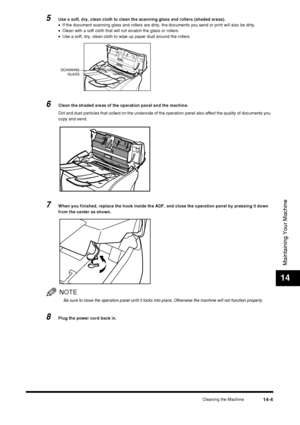 Page 153Cleaning the Machine14-4
Maintaining Your Machine
14
5Use a soft, dry, clean cloth to clean the scanning glass and rollers (shaded areas).
•If the document scanning glass and rollers are dirty, the documents you send or print will also be dirty.
• Clean with a soft cloth that will not scratch the glass or rollers.
• Use a soft, dry, clean cloth to wipe up paper dust around the rollers.
6Clean the shaded areas of the operation panel and the machine.
Dirt and dust particles that collect on the underside of...