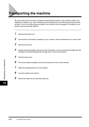 Page 154Transporting the machine14-5
Maintaining Your Machine
14
Transporting the machine
Be sure to disconnect the power cord before transporting the machine. If the machine is likely to be 
subjected to vibration (e.g., when transporting over long distances), the following precautions should 
be taken. If you do not follow these precautions,  the machine may be damaged or the quality of your 
printouts may be adversely affected.
1Disconnect the power cord.
2If the machine is connected to a telephone or your...