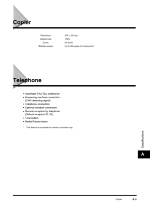 Page 173CopierA-3
Specifications
A
Copier
Telephone
•Automatic FAX/TEL switchover
• Answering machine connection
(CNG detecting signal)
• Telephone connection
• Optional handset connection*
• Remote reception by telephone
(Default reception ID: 25)
• Tone button
• Redial/Pause button
* This feature is available for certain countries only. Resolution: 300 
×
 300 dpi
Default size: 100% Zoom: 50-200%
Multiple copies: Up to 99 copies of a document
 