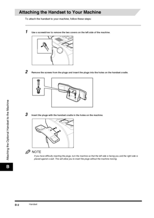 Page 180HandsetB-2
Attaching the Optional Handset to the Machine
B
Attaching the Handset to Your Machine
To attach the handset to your machine, follow these steps:
1Use a screwdriver to remove the two covers on the left side of the machine.
2Remove the screws from the plugs and insert the plugs into the holes on the handset cradle.
3Insert the plugs with the handset cradle in the holes on the machine.
NOTE
If you have difficulty inserting the plugs, turn the machine so that the left side is facing you and the...