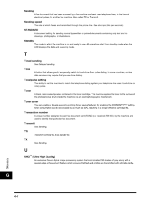 Page 192G-7
Glossary
G
SendingA fax document that has been scanned by a fax machine and sent over telephone lines, in the form of 
electrical pulses, to another fax machine. Also called TX or Transmit.
Sending speedThe rate at which faxes are transmitted through the phone line. See also bps (bits per seconds).
STANDARDA document setting for sending normal typewritten or printed documents containing only text and no 
drawings, photographs, or illustrations.
StandbyThe mode in which the machine is on and ready to...