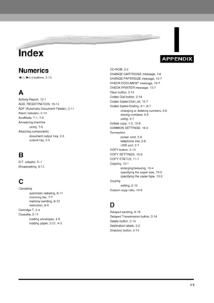 Page 193APPENDIX
I-1
IIndex
Numerics
((-),  )(+) buttons, 2-13
A
Activity Report, 12-1
ADD. REGISTRATION, 15-13
ADF (Automatic Document Feeder), 2-11
Alarm indicator, 2-13
AnsMode, 7-1, 7-5
Answering machine
using, 7-5
Attaching components document output tray, 2-5
output tray, 2-5
B
B.T. adaptor, C-1
Broadcasting, 6-13
C
Cancelingautomatic redialing, 6-11
incoming fax, 7-7
memory sending, 6-10
restriction, 9-5
Cartridge T, 2-4
Cassette, 2-11 loading envelopes, 4-5
loading paper, 2-21, 4-3 CD-ROM, 2-2
CHANGE...