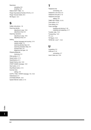 Page 196I-4
Index
I
Restrictioncanceling, 9-5
enabling, 9-4
RING START TIME, 7-2
Ringer Equivalence Number (R.E.N.), C-1
Ringer Volume Switch, B-4
RX Report, 12-4
S
Safety instructions, 1-6
Scanning density adjusting to copy, 10-6
adjusting to fax, 6-5
Scanning resolution adjusting to copy, 10-6
adjusting to fax, 6-4
Setting display language and country, 2-10
receive mode, 7-2
scanning density (fax), 6-5
scanning resolution (fax), 6-4
summer time, 3-5
telephone line type, 3-5
Shipping Materials removing, 2-3...