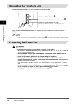 Page 24Making Connections2-8
Setting Up Your Machine
2
Connecting the Telephone Line
Connect the telephone line to the jack on the left side of the machine:
If you connect an answering machine to the machine, be sure to read your answering machine’s 
manual.
NOTE
You can also connect the extension phone to the jack marked   if you have not connected the optional handset.
Connecting the Power Cord
CAUTION
Follow these guidelines when connecting your machine to a power source:
- The machine is intended for...