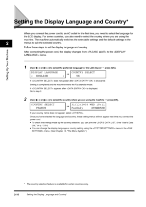 Page 26Setting the Display Language and Country*2-10
Setting Up Your Machine
2
Setting the Display Language and Country*
When you connect the power cord to an AC outlet for the first time, you need to select the language for 
the LCD display. For some countries, you also need  to select the country where you are using the 
machine. The machine automatically switches the selectable settings and the default settings in the 
menus to suit the selected country.
Follow these steps to set the display language and...