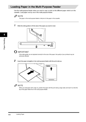 Page 52Loading Paper4-8
Paper Handling
4
Loading Paper in the Multi-Purpose Feeder
Use the multi-purpose feeder when you want to copy or print on the different paper which is in the 
cassette. Load paper one by one in the multi-purpose feeder.
NOTE
The paper in the multi-purpose feeder is fed prior to the paper in the cassette.
1Slide the slide guides to fit the size of the paper you want to load.
IMPORTANT
If the slide guides are not adjusted correctly for the size of the paper, the quality of your printouts...