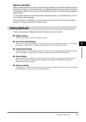 Page 75Preparing to Send a Fax6-7
Sending Faxes
6
Memory Sending
Memory sending allows you to send a document easily and quickly. This method of sending scans the 
document into memory, and as the first page of  a multipage document is being scanned, the machine 
already begins calling the other party and transmitti ng the information even as the remaining pages are 
being scanned.
To use memory sending, you load the document, dial the fax number  ➞ press [Start]. See p. 6-15 for 
more details on memory...