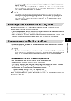 Page 89Different Ways to Receive a Fax7-5
Receiving Faxes
7
•The machine then begins receiving the document. (This is particularly convenient if your telephone is located 
away from the machine.)
• If you do not hang up after pressing [Start] or the two-digit ID code, the machine beeps intermittently for a few 
seconds after you receive the document. (You can turn the beeping off by disabling the  
in the  menu. See p. 15-7 for details.)
NOTE
If you have an answering machine connected to your machine that can...