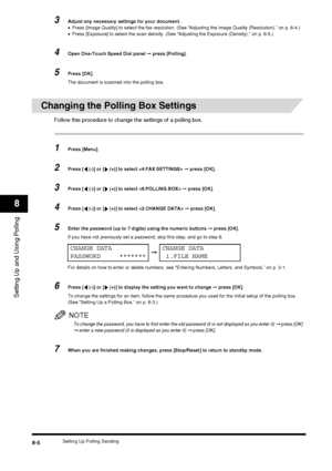 Page 96Setting Up Polling Sending8-5
Setting Up and Using Polling
8
3Adjust any necessary settings for your document.
•Press [Image Quality] to select the fax resolution. (See “Adjusting the Image Quality (Resolution),” on p. 6-4.)
• Press [Exposure] to select the scan density. (See “Adjusting the Exposure (Density),” on p. 6-5.)
4Open One-Touch Speed Dial panel  ➞ press [Polling].
5Press [OK].
The document is scanned into the polling box.
Changing the Polling Box Settings
Follow this procedure to change the...