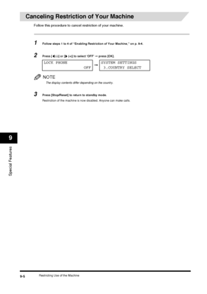 Page 102Restricting Use of the Machine9-5
Special Features
9
Canceling Restriction of Your Machine
Follow this procedure to cancel restriction of your machine.
1Follow steps 1 to 4 of “Enabling Restriction of Your Machine,” on p. 9-4.
2Press [  (-)] or [  (+)] to select ‘OFF’ ➞ press [OK].
NOTE
The display contents differ depending on the country.
3Press [Stop/Reset] to return to standby mode.
Restriction of the machine is now disabled. Anyone can make calls.
LOCK PHONE
OFF➞SYSTEM SETTINGS
 3.COUNTRY SELECT
 