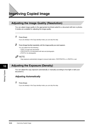 Page 108Improving Copied Image10-6
Making Copies
10
Improving Copied Image
Adjusting the Image Quality (Resolution)
You can adjust image quality to the appropriate level best suited for a document with text or photos.
3 modes are available fo r adjusting the image quality.
1Press [Copy].
If you are already in the Copy standby mode, you can skip this step.
2Press [Image Quality] repeatedly until the image quality you want appears.
You can select from the following:
-  for text-only documents
-  for documents with...