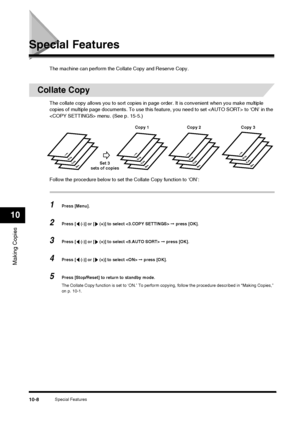 Page 110Special Features10-8
Making Copies
10
Special Features
The machine can perform the Collate Copy and Reserve Copy.
Collate Copy
The collate copy allows you to sort copies in page order. It is convenient when you make multiple 
copies of multiple page documents. To use this feature, you need to set  to ‘ON’ in the 
 menu. (See p. 15-5.)
Follow the procedure below to set the Collate Copy function to ‘ON’:
1Press [Menu].
2Press [  (-)] or [  (+)] to select   ➞ press [OK].
3Press [  (-)] or [  (+)] to select...