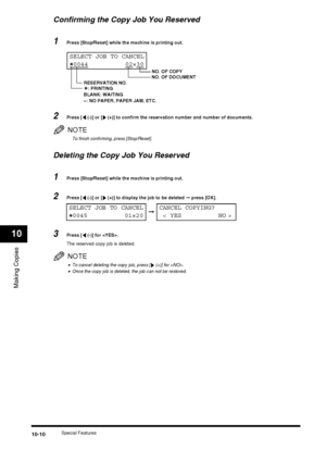 Page 112Special Features10-10
Making Copies
10
Confirming the Copy Job You Reserved
1Press [Stop/Reset] while the machine is printing out.
2Press [  (-)] or [  (+)] to confirm the reservation number and number of documents.
NOTE
To finish confirming, press [Stop/Reset].
Deleting the Copy Job You Reserved
1Press [Stop/Reset] while the machine is printing out.
2Press [  (-)] or [  (+)] to display the job to be deleted ➞ press [OK].
3Press [  (-)] for .
The reserved copy job is deleted.
NOTE
•To cancel deleting the...