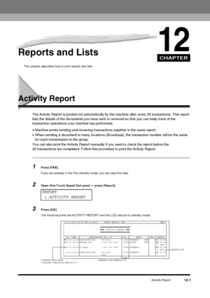 Page 117CHAPTER
Activity Report12-1
12Reports and Lists
This chapter describes how to print reports and lists.
Activity Report
The Activity Report is printed out automatically by the machine after every 20 transactions. This report 
lists the details of the documents you have sent  or received so that you can keep track of the 
transaction operations your  machine has performed.
• Machine prints sending and receiving transactions together in the same report.
• When sending a document to many  locations...