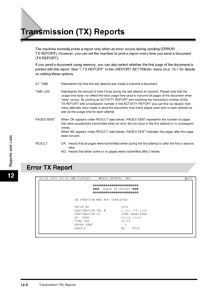 Page 118Transmission (TX) Reports12-2
Reports and Lists
12
Transmission (TX) Reports
The machine normally prints a report only when an error occurs during sending (ERROR 
TX REPORT). However, you can set the machine to  print a report every time you send a document 
(TX REPORT).
If you send a document using memory , you can also select whether the first page of the document is 
printed with the report. See “1.TX REPORT“ in the  menu on p. 15-7 for details 
on setting these options.
Error TX Report
ST. TIME...