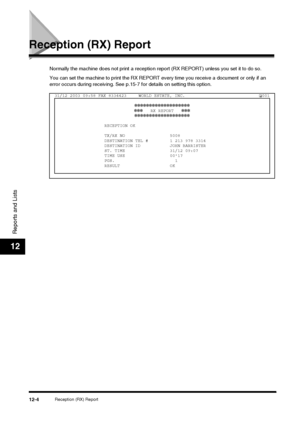 Page 120Reception (RX) Report12-4
Reports and Lists
12
Reception (RX) Report
Normally the machine does not print a reception report (RX REPORT) unless you set it to do so.
You can set the machine to print the RX REPORT every time you receive a document or only if an 
error occurs during receiving. See p.15-7 for details on setting this option.
31/12 2003 09:58 FAX 8334423 WORLD ESTATE, INC. 001
✽✽✽✽✽✽✽✽✽✽✽✽✽✽✽✽✽✽✽
✽✽✽    RX REPORT    ✽✽✽
✽✽✽✽✽✽✽✽✽✽✽✽✽✽✽✽✽✽✽
RECEPTION OK
TX/RX NO 5008
DESTINATION TEL # 1 213 978...