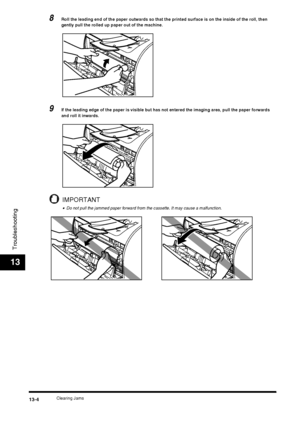 Page 130Clearing Jams13-4
Troubleshooting
13
8Roll the leading end of the paper outwards so that the printed surface is on the inside of the roll, then 
gently pull the rolled up paper out of the machine.
9If the leading edge of the paper is visible but has not entered the imaging area, pull the paper forwards 
and roll it inwards.
IMPORTANT
•Do not pull the jammed paper forward from the cassette. It may cause a malfunction.
 