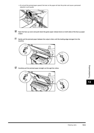 Page 131Clearing Jams13-5
Troubleshooting
13
•Do not pull the jammed paper upward; the toner on the paper will stain the printer and cause a permanent 
reduction in print quality.
10Open the face up cover and push down the green paper release levers on both sides of the face up paper 
output.
11Gently pull the jammed paper between the output rollers until the leading edge emerges from the 
machine.
12Carefully pull the jammed paper straight out through the rollers.
 