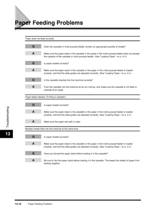 Page 136Paper Feeding Problems13-10
Troubleshooting
13
Paper Feeding Problems
Paper does not feed correctly.
QDoes the cassette or multi-purpose feeder contain an appropriate quantity of sheets?
AMake sure the paper stack in the cassette or the paper in the multi-purpose feeder does not exceed 
the capacity of the cassette or multi-purpose feeder. (See “Loading Paper,” on p. 4-3.)
QIs paper loaded correctly?
AMake sure the paper stack in the cassette or the paper in the multi-purpose feeder is loaded 
properly,...