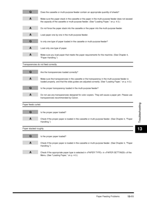 Page 137Paper Feeding Problems13-11
Troubleshooting
13
QDoes the cassette or multi-purpose feeder contain an appropriate quantity of sheets?
AMake sure the paper stack in the cassette or the paper in the multi-purpose feeder does not exceed 
the capacity of the cassette or multi-purpose feeder. (See “Loading Paper,” on p. 4-3.)
ADo not force the paper stack into the cassette or the paper into the multi-purpose feeder.
ALoad paper one by one in the multi-purpose feeder.
QIs only one type of paper loaded in the...