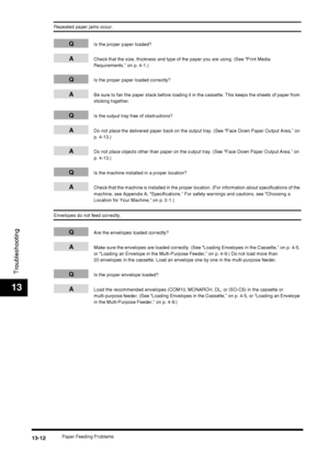 Page 138Paper Feeding Problems13-12
Troubleshooting
13
Repeated paper jams occur.
QIs the proper paper loaded?
ACheck that the size, thickness and type of the paper you are using. (See “Print Media 
Requirements,” on p. 4-1.)
QIs the proper paper loaded correctly?
ABe sure to fan the paper stack before loading it in the cassette. This keeps the sheets of paper from 
sticking together. 
QIs the output tray free of obstructions?
ADo not place the delivered paper back on the output tray. (See “Face Down Paper...