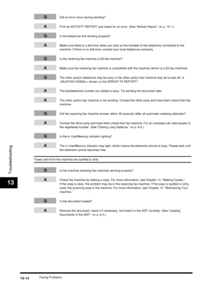 Page 140Faxing Problems13-14
Troubleshooting
13
QDid an error occur during sending?
APrint an ACTIVITY REPORT and check for an error. (See “Activity Report,” on p. 12-1.)
QIs the telephone line working properly?
AMake sure there is a dial tone when you pick up the handset of the telephone connected to the 
machine. If there is no dial tone, contact your local telephone company.
QIs the receiving fax machine a G3 fax machine?
AMake sure the receiving fax machine is compatible with the machine (which is a G3 fax...