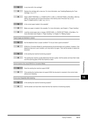 Page 143Faxing Problems13-17
Troubleshooting
13
QIs any toner left in the cartridge?
AReplace the cartridge with a new one. For more information, see “Installing/Replacing the Toner 
Cartridge,” on p. 2-17.
ASelect  in  in  of the Menu. With this 
setting, the machine will not store documents in the memory even if the toner has run out. 
(See “2.TONER SUPPLY LOW,” on p. 15-11.)
QIs the correct paper loaded in the cassette?
AMake sure paper is loaded in the cassette. For more information, see Chapter 4, “Paper...