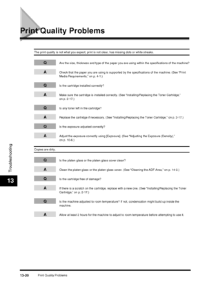 Page 146Print Quality Problems13-20
Troubleshooting
13
Print Quality Problems
The print quality is not what you expect; print is not clear, has missing dots or white streaks.
QAre the size, thickness and type of the paper you are using within the specifications of the machine?
ACheck that the paper you are using is supported by the specifications of the machine. (See “Print 
Media Requirements,” on p. 4-1.)
QIs the cartridge installed correctly?
AMake sure the cartridge is installed correctly. (See...