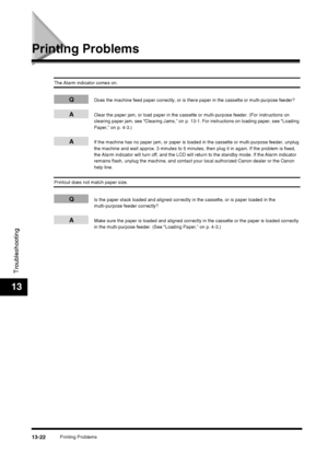 Page 148Printing Problems13-22
Troubleshooting
13
Printing Problems
The Alarm indicator comes on.
QDoes the machine feed paper correctly, or is there paper in the cassette or multi-purpose feeder?
AClear the paper jam, or load paper in the cassette or multi-purpose feeder. (For instructions on 
clearing paper jam, see “Clearing Jams,” on p. 13-1. For instructions on loading paper, see “Loading 
Paper,” on p. 4-3.)
AIf the machine has no paper jam, or paper is loaded in the cassette or multi-purpose feeder,...