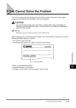 Page 149If You Cannot Solve the Problem13-23
Troubleshooting
13
If You Cannot Solve the Problem
If you have a problem with your machine and cannot solve it using the information in this chapter, 
contact your local authorized C anon dealer or the Canon help line.
CAUTION
If the machine makes strange noises, emits smoke or strange smells, unplug it immediately and 
contact your local authorized Canon dealer or the Canon help line. Do not attempt to disassemble or 
repair the machine yourself.
NOTE
Attempting to...