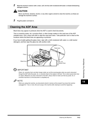 Page 151Cleaning the Machine14-2
Maintaining Your Machine
14
2Wipe the machine’s exterior with a clean, soft, lint-free cloth moistened with water or diluted dishwashing 
detergent solution.
CAUTION
Never use thinner, benzene, alcohol, or any other organic solvent to clean the machine, as these can 
damage the machine’s surface.
3Plug the power cord back in.
Cleaning the ADF Area
Black lines may appear in printouts when the ADF is used to feed documents.
This is coused by paste, ink, correction fluid, or other...