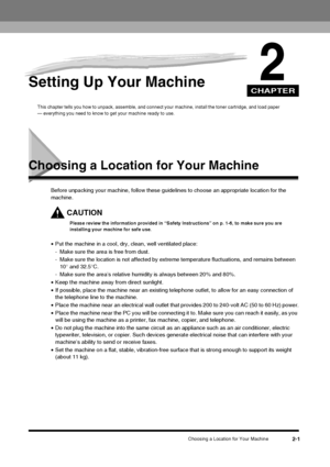 Page 17CHAPTER
Choosing a Location for Your Machine2-1
2Setting Up Your Machine
This chapter tells you how to unpack, assemble, and connect your machine, install the toner cartridge, and load paper 
— everything you need to know to get your machine ready to use.
Choosing a Location for Your Machine
Before unpacking your machine, follow these gui delines to choose an appropriate location for the 
machine.
CAUTION
Please review the information provided in “Safety Instructions” on p. 1-6, to make sure you are...