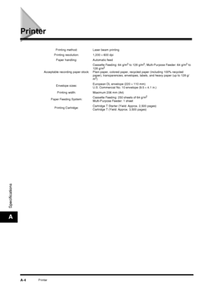 Page 174PrinterA-4
Specifications
A
Printer
Printing method: Laser beam printing
Printing resolution:  1,200  × 600 dpi
Paper handling: Automatic feed
Acceptable recording paper stock: Cassette Feeding: 64 g/m
2 to 128 g/m2; Multi-Purpose Feeder: 64 g/m2 to 
128 g/m2Plain paper, colored paper, recycled paper (including 100% recycled 
paper), transparencies, envelopes, labels, and heavy paper (up to 128 g/
m
2)
Envelope sizes: European DL envelope (220 
× 110 mm)
U.S. Commercial No. 10 envelope (9.5  × 4.1 in.)...