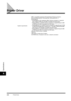 Page 178Printer DriverA-8
Specifications
A
Printer Driver
System requirements:IBM or compatible computer with the following Pentium processor:
Microsoft Windows® 98, Windows® Me, Windows® 2000, or 
Windows® XP
– Windows® 98: A 90-megahertz (MHz) Pentium processor or higher/At 
least 16 MB of RAM and 100 MB of available hard disk space
– Windows® Me: A 150-MHz Pentium processor or higher/At least 32 MB 
of RAM and 100 MB of available hard disk space
– Windows® 2000: A 133-MHz Pentium processor or higher/At least...