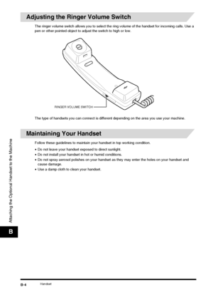 Page 182HandsetB-4
Attaching the Optional Handset to the Machine
B
Adjusting the Ringer Volume Switch
The ringer volume switch allows you to select the ring volume of the handset for incoming calls. Use a 
pen or other pointed object to adjust the switch to high or low.
The type of handsets you can connect is different depending on the area you use your machine.
Maintaining Your Handset
Follow these guidelines to maintain your handset in top working condition.
• Do not leave your handset ex posed to direct...