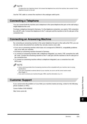 Page 185GermanyC-3
Country-Specific Features
C
NOTE
To reduce the risk of electrical shock, first connect the telephone line cord to the machine, then connect it to the 
telephone line jack on the wall.
Use the TAE-cable to connect the machine to the analogue switch point.
Connecting a Telephone
You can connect both the machine and a telephone to the same telephone line jack on the wall using a 
single telephone line cord.
Purchase a telephone licensed in Germany. For the telephone connection, you need a TAE...