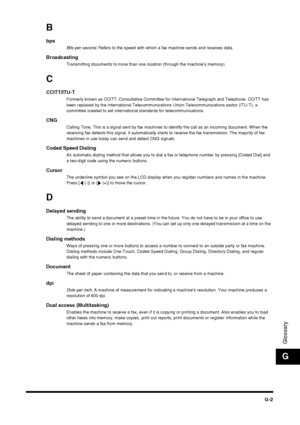 Page 187G-2
Glossary
G
B
bpsBits per second. Refers to the speed with which a fax machine sends and receives data.
BroadcastingTransmitting documents to more than one location (through the machine’s memory).
C
CCITT/ITU-TFormerly known as CCITT, Consultative Committee for International Telegraph and Telephone. CCITT has 
been replaced by the International Telecommunications Union-Telecommunications sector (ITU-T), a 
committee created to set international standards for telecommunications.
CNGCalling Tone. This...