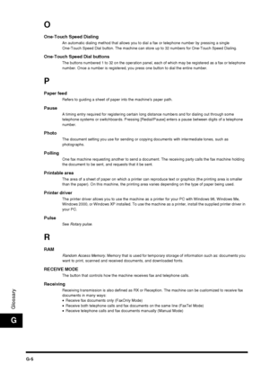 Page 190G-5
Glossary
G
O
One-Touch Speed DialingAn automatic dialing method that allows you to dial a fax or telephone number by pressing a single 
One-Touch Speed Dial button. The machine can store up to 32 numbers for One-Touch Speed Dialing.
One-Touch Speed Dial buttonsThe buttons numbered 1 to 32 on the operation panel, each of which may be registered as a fax or telephone 
number. Once a number is registered, you press one button to dial the entire number.
P
Paper feedRefers to guiding a sheet of paper into...