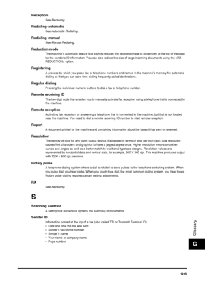 Page 191G-6
Glossary
G
ReceptionSee Receiving .
Redialing-automaticSee Automatic Redialing.
Redialing-manualSee Manual Redialing.
Reduction modeThe machine’s automatic feature that slightly reduces the received image to allow room at the top of the page 
for the sender’s ID information. You can also reduce the size of large incoming documents using the  option.
RegisteringA process by which you place fax or telephone numbers and names in the machine’s memory for automatic 
dialing so that you can save time...