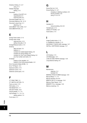 Page 194I-2
Index
I
Directory Dialing, 5-1, 6-7using, 5-11
Display language setting, 2-10
Document loading in the ADF, 6-3
requirements, 6-1
scanning area, 6-3
Document feeder tray, 2-11
Document Memory List, 12-10
Document output tray, 2-11 attaching, 2-5
DOCUMENT TOO LONG, 13-7
DOCUMENTATION, 2-2
E
Energy Saver button, 2-13
Energy saver mode restoring from, 2-15
setting manually, 2-15
Enlarge/Reduce button, 2-13
Entering date and time, 3-3
method, 3-1
numbers for Coded Speed Dialing, 5-5
numbers for Group...