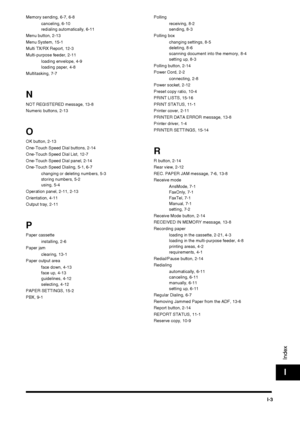 Page 195I-3
Index
I
Memory sending, 6-7, 6-8canceling, 6-10
redialing automatically, 6-11
Menu button, 2-13
Menu System, 15-1
Multi TX/RX Report, 12-3
Multi-purpose feeder, 2-11 loading envelope, 4-9
loading paper, 4-8
Multitasking, 7-7
N
NOT REGISTERED message, 13-8
Numeric buttons, 2-13
O
OK button, 2-13
One-Touch Speed Dial buttons, 2-14
One-Touch Speed Dial List, 12-7
One-Touch Speed Dial panel, 2-14
One-Touch Speed Dialing, 5-1, 6-7 changing or deleting numbers, 5-3
storing numbers, 5-2
using, 5-4
Operation...