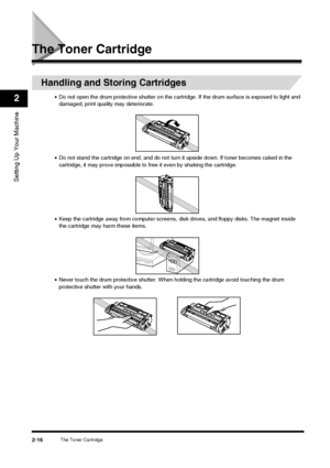 Page 32The Toner Cartridge2-16
Setting Up Your Machine
2
The Toner Cartridge
Handling and Storing Cartridges
•Do not open the drum protective shutter on the cartri dge. If the drum surface is exposed to light and 
damaged, print quality may deteriorate.
• Do not stand the cartridge on end, and do not turn it upside down. If toner becomes caked in the 
cartridge, it may prove impossible to  free it even by shaking the cartridge.
• Keep the cartridge away from computer screens, di sk drives, and floppy disks. The...